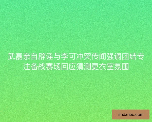 武磊亲自辟谣与李可冲突传闻强调团结专注备战赛场回应猜测更衣室氛围