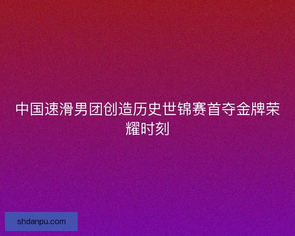 中国速滑男团创造历史世锦赛首夺金牌荣耀时刻