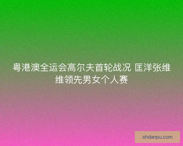 粤港澳全运会高尔夫首轮战况 匡洋张维维领先男女个人赛