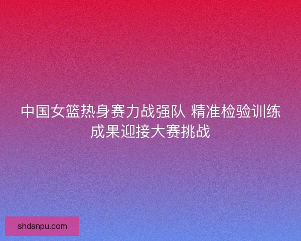 中国女篮热身赛力战强队 精准检验训练成果迎接大赛挑战