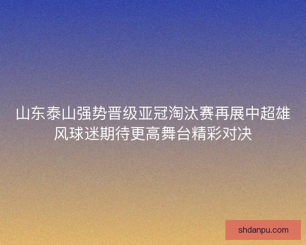 山东泰山强势晋级亚冠淘汰赛再展中超雄风球迷期待更高舞台精彩对决