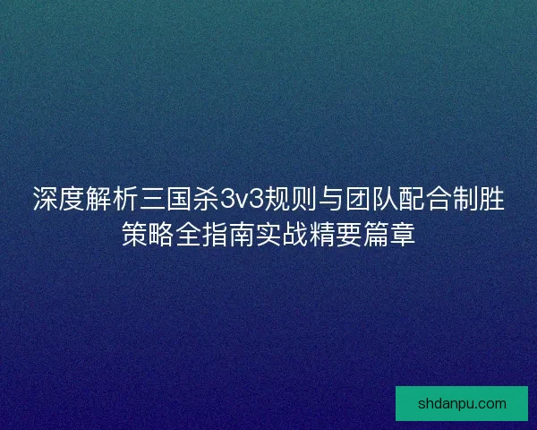 深度解析三国杀3v3规则与团队配合制胜策略全指南实战精要篇章
