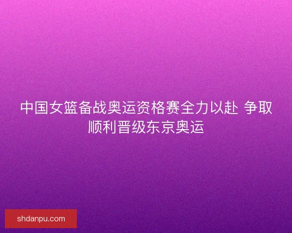 中国女篮备战奥运资格赛全力以赴 争取顺利晋级东京奥运