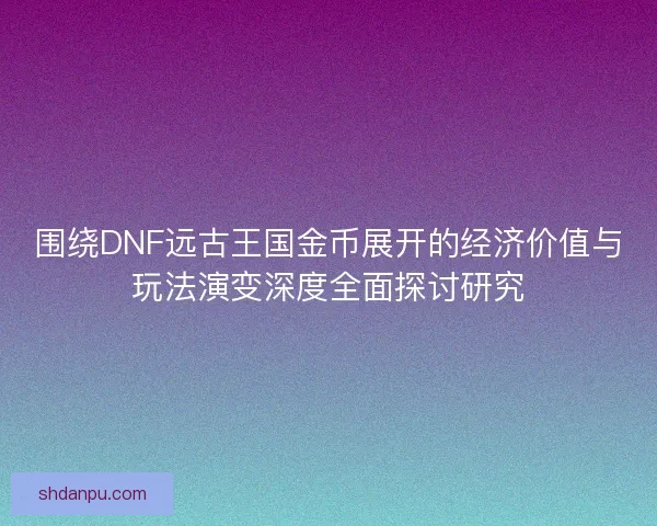 围绕DNF远古王国金币展开的经济价值与玩法演变深度全面探讨研究